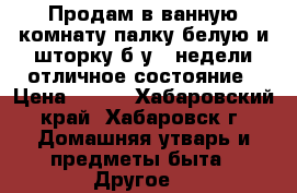 Продам в ванную комнату палку белую и шторку б/у 3 недели отличное состояние › Цена ­ 950 - Хабаровский край, Хабаровск г. Домашняя утварь и предметы быта » Другое   